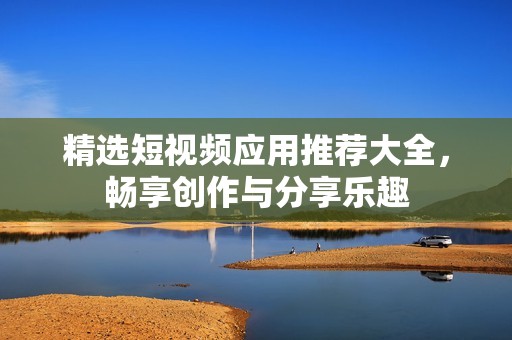 精选短视频应用推荐大全，畅享创作与分享乐趣