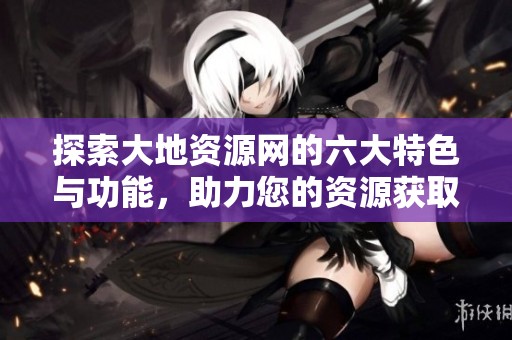 探索大地资源网的六大特色与功能，助力您的资源获取之旅