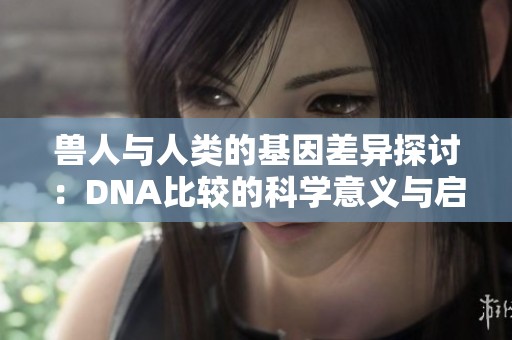 兽人与人类的基因差异探讨：DNA比较的科学意义与启示