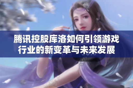 腾讯控股库洛如何引领游戏行业的新变革与未来发展