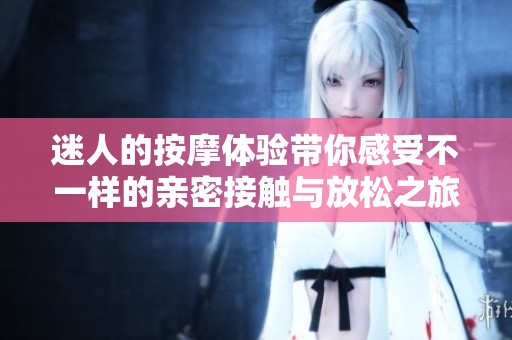 迷人的按摩体验带你感受不一样的亲密接触与放松之旅