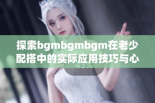 探索bgmbgmbgm在老少配搭中的实际应用技巧与心得分享