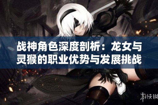 战神角色深度剖析：龙女与灵猴的职业优势与发展挑战解析