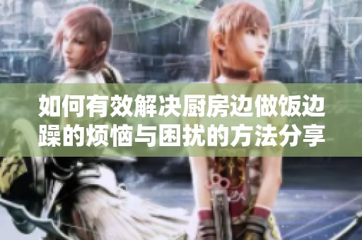 如何有效解决厨房边做饭边躁的烦恼与困扰的方法分享