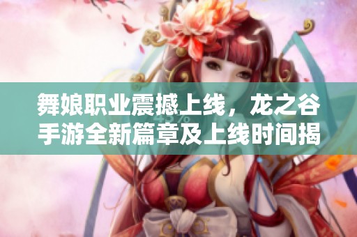 舞娘职业震撼上线，龙之谷手游全新篇章及上线时间揭秘