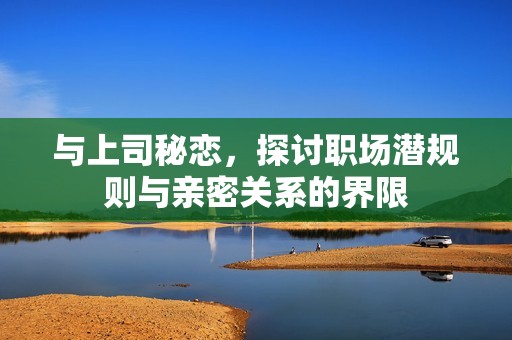 与上司秘恋，探讨职场潜规则与亲密关系的界限