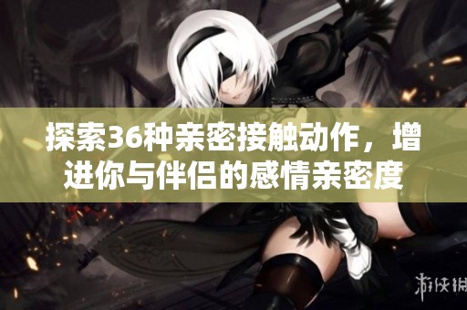 探索36种亲密接触动作，增进你与伴侣的感情亲密度