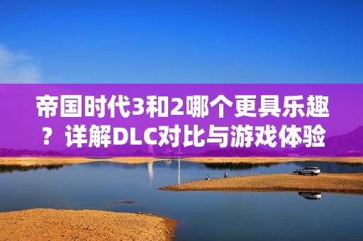 帝国时代3和2哪个更具乐趣？详解DLC对比与游戏体验分享