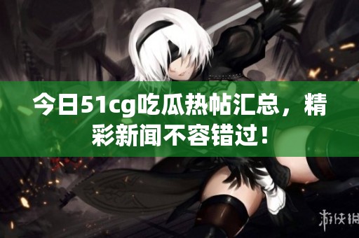 今日51cg吃瓜热帖汇总，精彩新闻不容错过！
