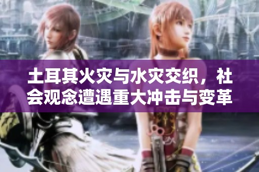 土耳其火灾与水灾交织，社会观念遭遇重大冲击与变革
