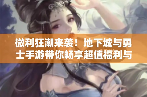 微利狂潮来袭！地下城与勇士手游带你畅享超值福利与成就感之旅
