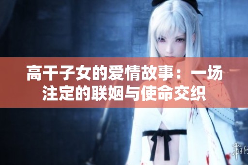 高干子女的爱情故事：一场注定的联姻与使命交织