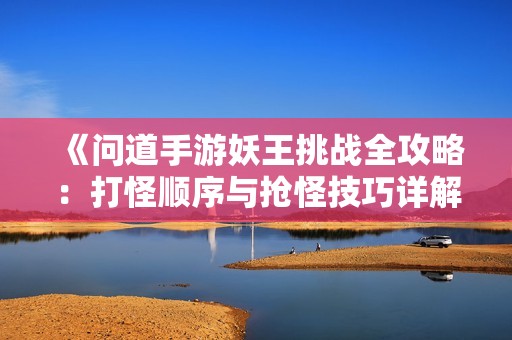 《问道手游妖王挑战全攻略：打怪顺序与抢怪技巧详解》