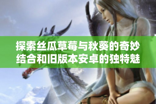 探索丝瓜草莓与秋葵的奇妙结合和旧版本安卓的独特魅力