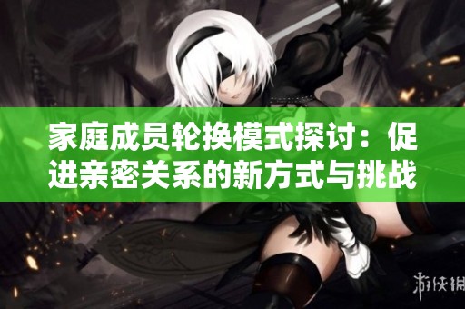家庭成员轮换模式探讨：促进亲密关系的新方式与挑战