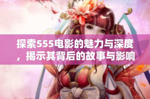 探索555电影的魅力与深度，揭示其背后的故事与影响
