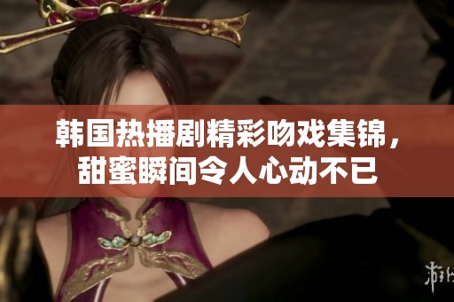 韩国热播剧精彩吻戏集锦，甜蜜瞬间令人心动不已