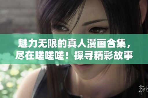 魅力无限的真人漫画合集，尽在嗟嗟嗟！探寻精彩故事与角色互动