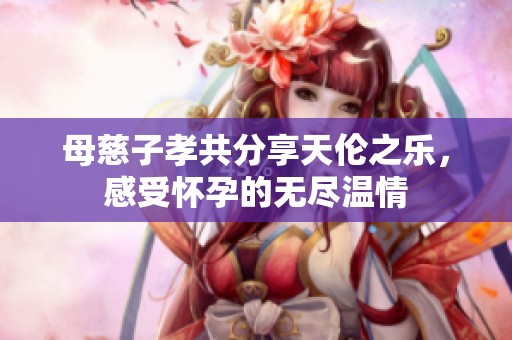 母慈子孝共分享天伦之乐，感受怀孕的无尽温情