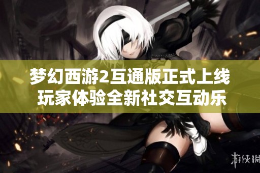 梦幻西游2互通版正式上线 玩家体验全新社交互动乐趣