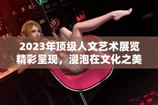 2023年顶级人文艺术展览精彩呈现，浸泡在文化之美中