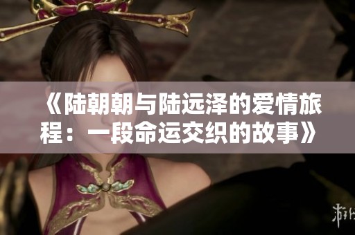 《陆朝朝与陆远泽的爱情旅程：一段命运交织的故事》