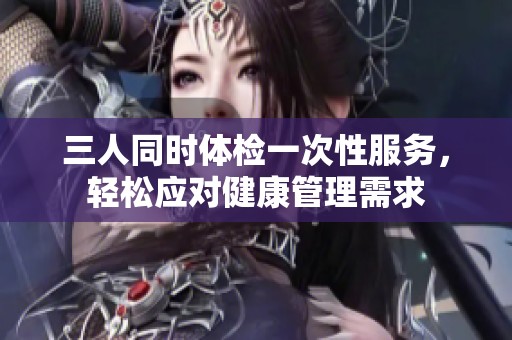 三人同时体检一次性服务，轻松应对健康管理需求