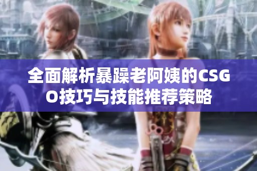 全面解析暴躁老阿姨的CSGO技巧与技能推荐策略