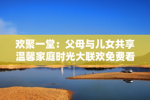 欢聚一堂：父母与儿女共享温馨家庭时光大联欢免费看