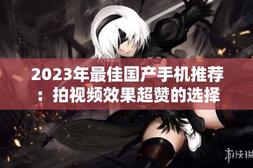 2023年最佳国产手机推荐：拍视频效果超赞的选择