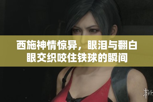 西施神情惊异，眼泪与翻白眼交织咬住铁球的瞬间