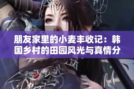 朋友家里的小麦丰收记：韩国乡村的田园风光与真情分享
