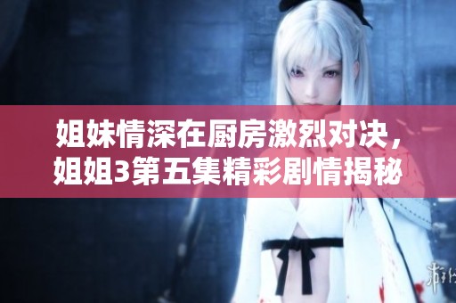 姐妹情深在厨房激烈对决，姐姐3第五集精彩剧情揭秘