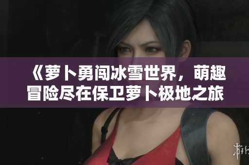 《萝卜勇闯冰雪世界，萌趣冒险尽在保卫萝卜极地之旅》