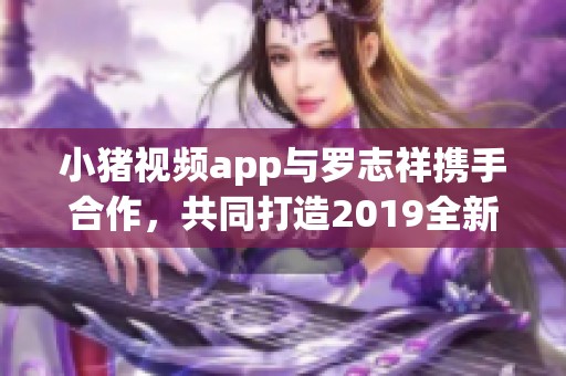 小猪视频app与罗志祥携手合作，共同打造2019全新娱乐体验