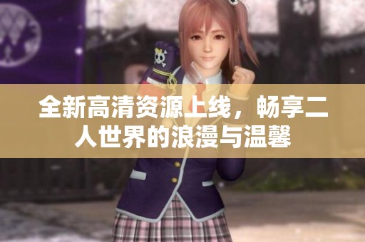 全新高清资源上线，畅享二人世界的浪漫与温馨