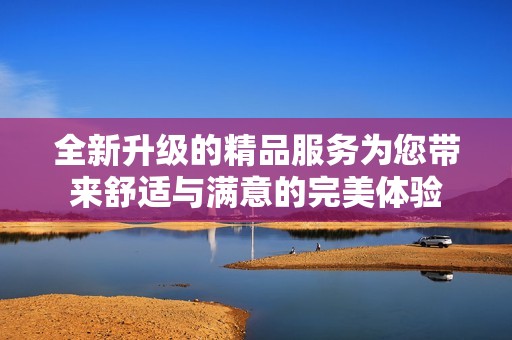 全新升级的精品服务为您带来舒适与满意的完美体验