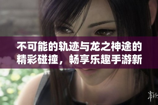 不可能的轨迹与龙之神途的精彩碰撞，畅享乐趣手游新体验