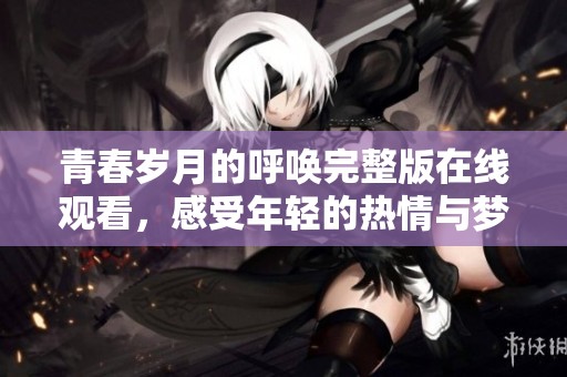青春岁月的呼唤完整版在线观看，感受年轻的热情与梦想