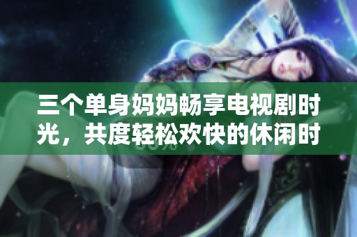 三个单身妈妈畅享电视剧时光，共度轻松欢快的休闲时刻