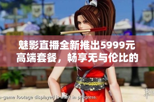 魅影直播全新推出5999元高端套餐，畅享无与伦比的直播体验