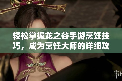 轻松掌握龙之谷手游烹饪技巧，成为烹饪大师的详细攻略分享