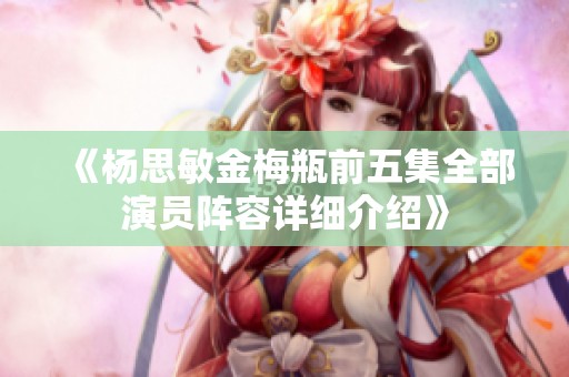 《杨思敏金梅瓶前五集全部演员阵容详细介绍》