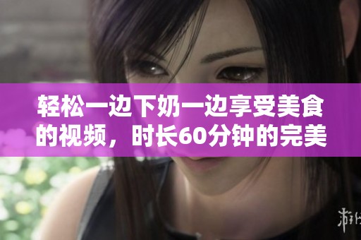 轻松一边下奶一边享受美食的视频，时长60分钟的完美体验