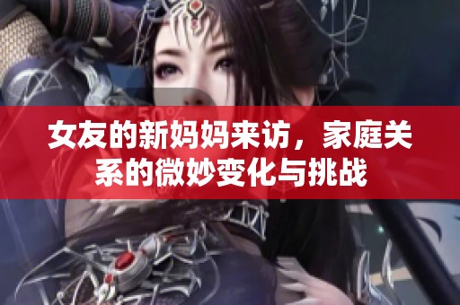 女友的新妈妈来访，家庭关系的微妙变化与挑战