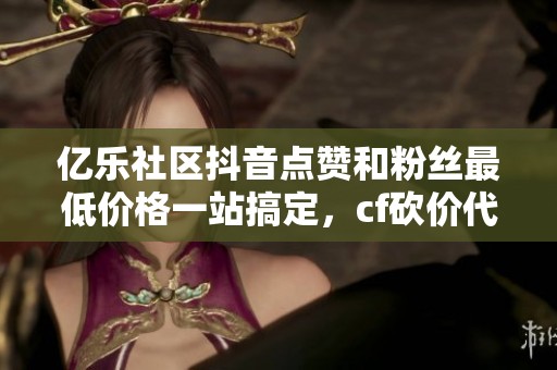 亿乐社区抖音点赞和粉丝最低价格一站搞定，cf砍价代刷网推荐