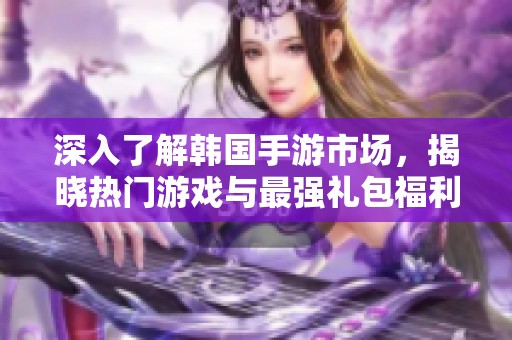 深入了解韩国手游市场，揭晓热门游戏与最强礼包福利分析