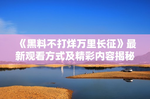 《黑料不打烊万里长征》最新观看方式及精彩内容揭秘