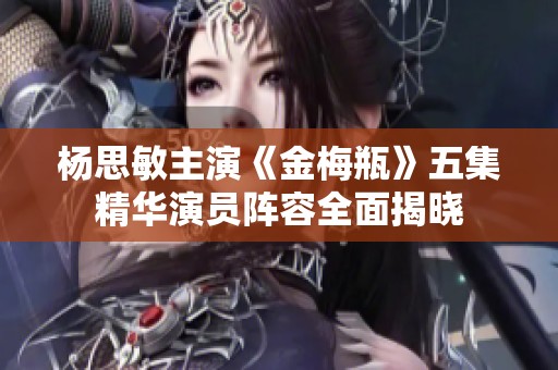 杨思敏主演《金梅瓶》五集精华演员阵容全面揭晓