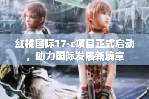 红桃国际17·c项目正式启动，助力国际发展新篇章